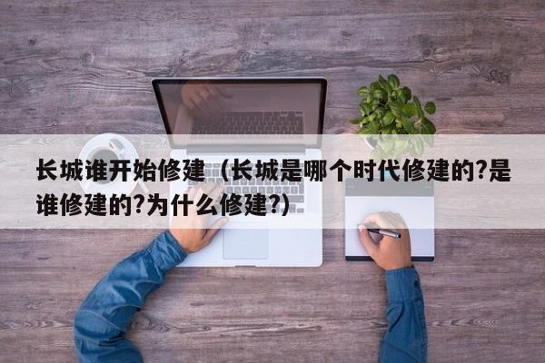 长城谁开始修建（长城是哪个时代修建的?是谁修建的?为什么修建?）