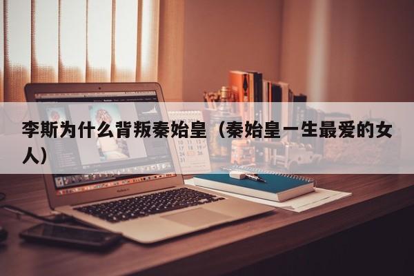 李斯为什么背叛秦始皇（秦始皇一生最爱的女人）