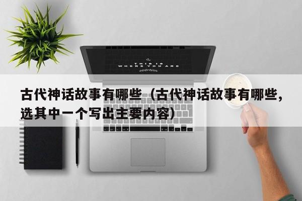 古代神话故事有哪些（古代神话故事有哪些,选其中一个写出主要内容）
