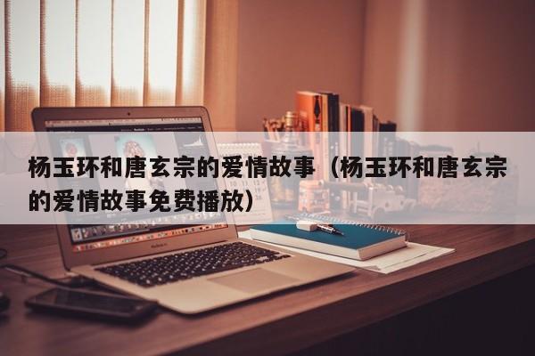 杨玉环和唐玄宗的爱情故事（杨玉环和唐玄宗的爱情故事免费播放）