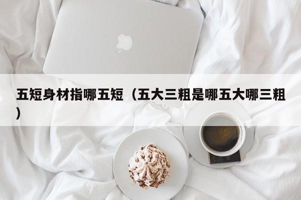 五短身材指哪五短（五大三粗是哪五大哪三粗）