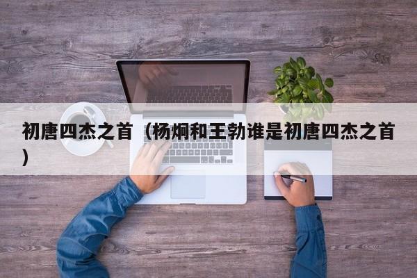 初唐四杰之首（杨炯和王勃谁是初唐四杰之首）