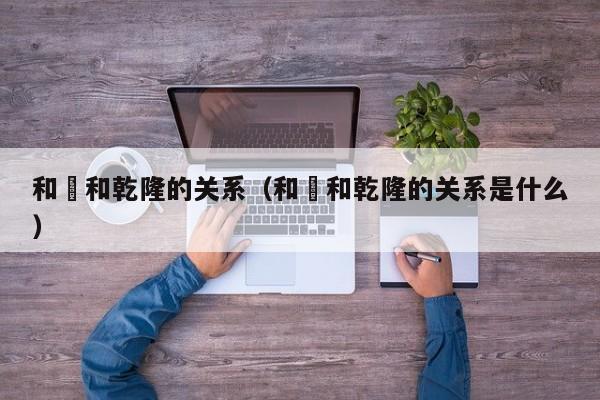 和珅和乾隆的关系（和珅和乾隆的关系是什么）