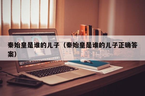 秦始皇是谁的儿子（秦始皇是谁的儿子正确答案）