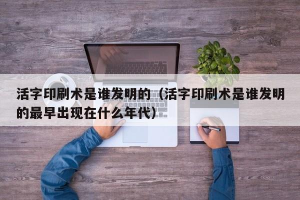 活字印刷术是谁发明的（活字印刷术是谁发明的最早出现在什么年代）
