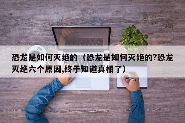 恐龙是如何灭绝的（恐龙是如何灭绝的?恐龙灭绝六个原因,终于知道真相了）