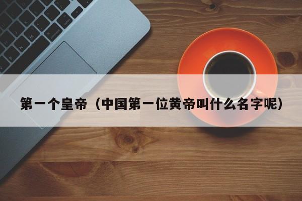 第一个皇帝（中国第一位黄帝叫什么名字呢）