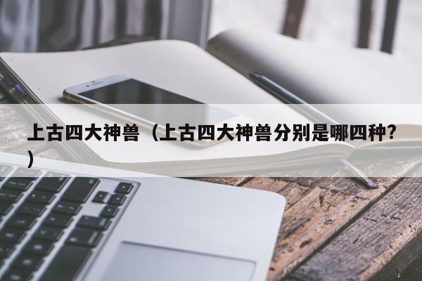上古四大神兽（上古四大神兽分别是哪四种?）