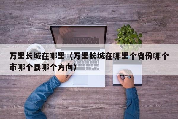万里长城在哪里（万里长城在哪里个省份哪个市哪个县哪个方向）