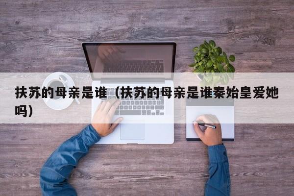 扶苏的母亲是谁（扶苏的母亲是谁秦始皇爱她吗）