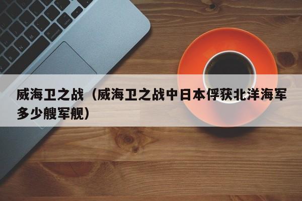 威海卫之战（威海卫之战中日本俘获北洋海军多少艘军舰）