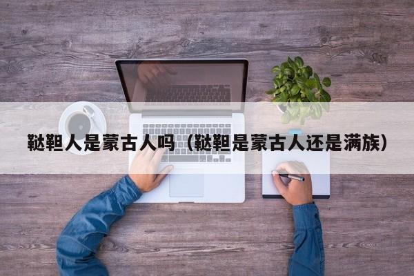 鞑靼人是蒙古人吗（鞑靼是蒙古人还是满族）