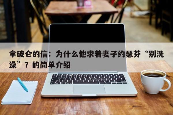 拿破仑的信：为什么他求着妻子约瑟芬“别洗澡”？的简单介绍