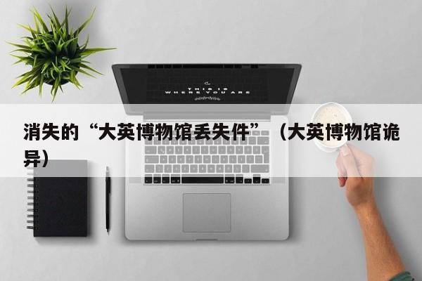 消失的“大英博物馆丢失件”（大英博物馆诡异）