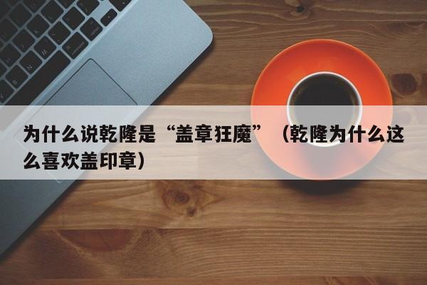 为什么说乾隆是“盖章狂魔”（乾隆为什么这么喜欢盖印章）