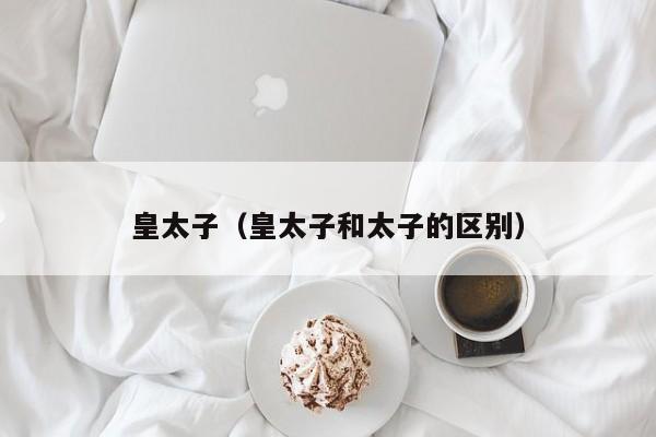 皇太子(皇太子和太子的区别)