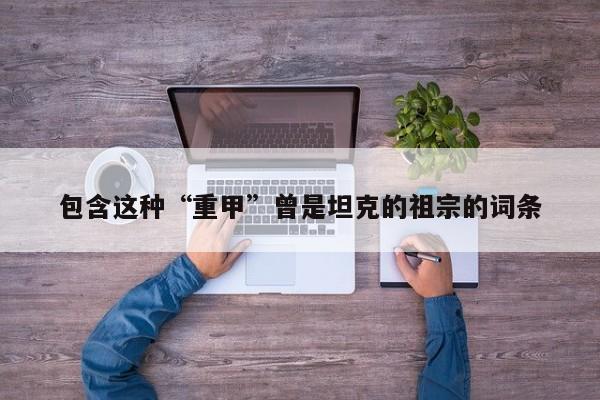 包含这种“重甲”曾是坦克的祖宗的词条