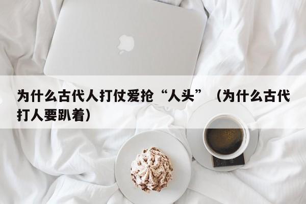 为什么古代人打仗爱抢“人头”（为什么古代打人要趴着）