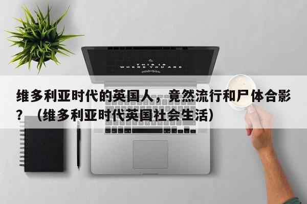 维多利亚时代的英国人，竟然流行和尸体合影？（维多利亚时代英国社会生活）