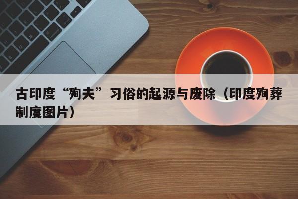 古印度“殉夫”习俗的起源与废除（印度殉葬制度图片）
